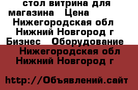 стол-витрина для магазина › Цена ­ 2 000 - Нижегородская обл., Нижний Новгород г. Бизнес » Оборудование   . Нижегородская обл.,Нижний Новгород г.